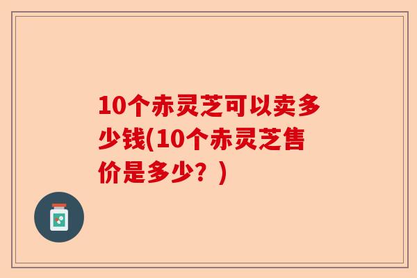10个赤灵芝可以卖多少钱(10个赤灵芝售价是多少?)-第1张图片-卓越灵芝孢子粉 10个赤灵芝可以卖多少钱(10个赤灵芝售价是多少?)-第1张图片-卓越灵芝孢子粉