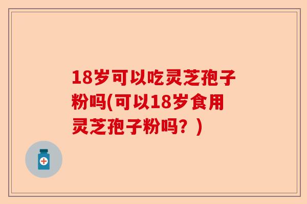 18岁可以吃灵芝孢子粉吗(可以18岁食用灵芝孢子粉吗?)-第1张图片-卓越灵芝孢子粉 18岁可以吃灵芝孢子粉吗(可以18岁食用灵芝孢子粉吗?)-第1张图片-卓越灵芝孢子粉