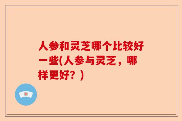 人参和灵芝哪个比较好一些(人参与灵芝,哪样更好?)-第1张图片-卓越灵芝孢子粉 人参和灵芝哪个比较好一些(人参与灵芝,哪样更好?)-第1张图片-卓越灵芝孢子粉