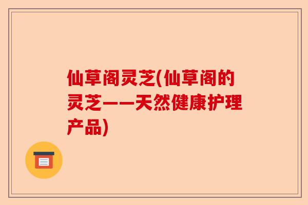 仙草阁灵芝(仙草阁的灵芝——天然健康护理产品)-第1张图片-卓越灵芝孢子粉