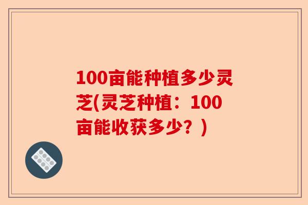 100亩能种植多少灵芝(灵芝种植:100亩能收获多少?)-第1张图片-卓越灵芝孢子粉 100亩能种植多少灵芝(灵芝种植:100亩能收获多少?)-第1张图片-卓越灵芝孢子粉