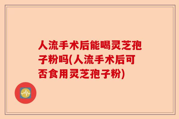 人流手术后能喝灵芝孢子粉吗(人流手术后可否食用灵芝孢子粉)-第1张图片-卓越灵芝孢子粉 人流手术后能喝灵芝孢子粉吗(人流手术后可否食用灵芝孢子粉)-第1张图片-卓越灵芝孢子粉