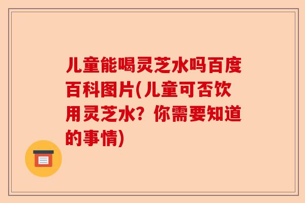 儿童能喝灵芝水吗百度百科图片(儿童可否饮用灵芝水？你需要知道的事情)-第1张图片-卓越灵芝孢子粉