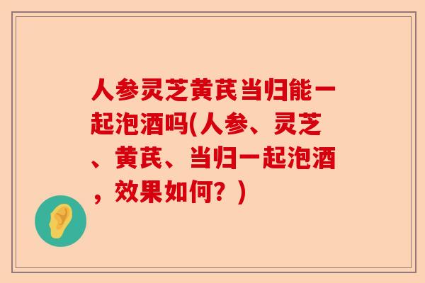 人参灵芝黄芪当归能一起泡酒吗(人参、灵芝、黄芪、当归一起泡酒，效果如何？)-第1张图片-卓越灵芝孢子粉