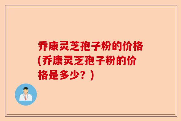 乔康灵芝孢子粉的价格(乔康灵芝孢子粉的价格是多少？)-第1张图片-卓越灵芝孢子粉