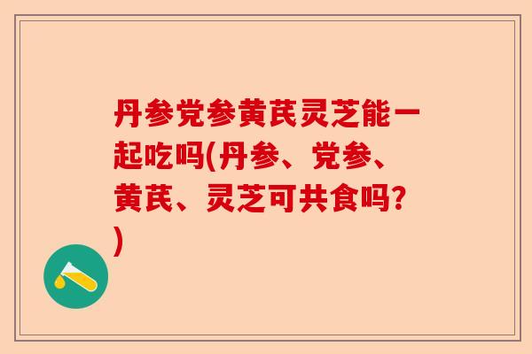 丹参党参黄芪灵芝能一起吃吗(丹参、党参、黄芪、灵芝可共食吗？)-第1张图片-卓越灵芝孢子粉
