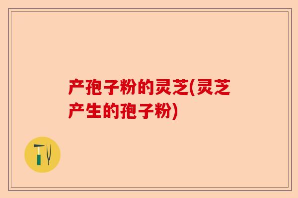 产孢子粉的灵芝(灵芝产生的孢子粉)-第1张图片-卓越灵芝孢子粉