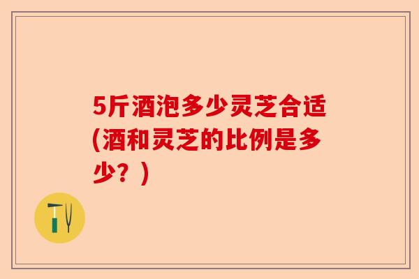 5斤酒泡多少灵芝合适(酒和灵芝的比例是多少?)-第1张图片-卓越灵芝孢子粉 5斤酒泡多少灵芝合适(酒和灵芝的比例是多少?)-第1张图片-卓越灵芝孢子粉
