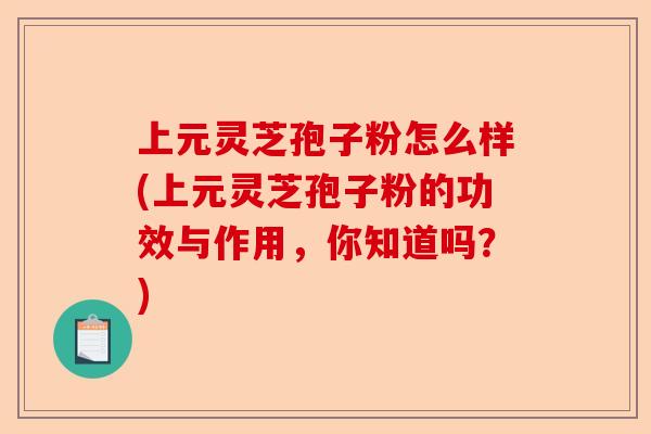 上元灵芝孢子粉怎么样(上元灵芝孢子粉的功效与作用，你知道吗？)-第1张图片-卓越灵芝孢子粉