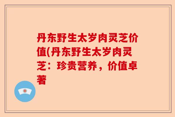 丹东野生太岁肉灵芝价值(丹东野生太岁肉灵芝：珍贵营养，价值卓著-第1张图片-卓越灵芝孢子粉