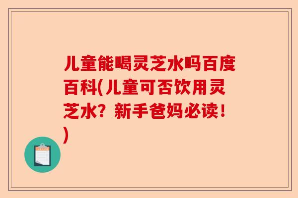 儿童能喝灵芝水吗百度百科(儿童可否饮用灵芝水?新手爸妈必读!)-第1张图片-卓越灵芝孢子粉 儿童能喝灵芝水吗百度百科(儿童可否饮用灵芝水?新手爸妈必读!)-第1张图片-卓越灵芝孢子粉