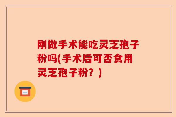 刚做手术能吃灵芝孢子粉吗(手术后可否食用灵芝孢子粉？)-第1张图片-卓越灵芝孢子粉