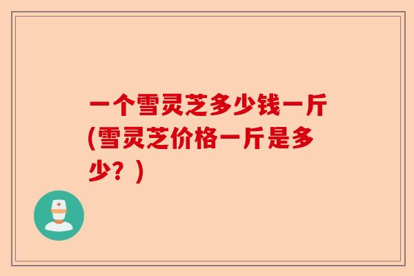 一个雪灵芝多少钱一斤(雪灵芝价格一斤是多少?)-第1张图片-卓越灵芝孢子粉 一个雪灵芝多少钱一斤(雪灵芝价格一斤是多少?)-第1张图片-卓越灵芝孢子粉