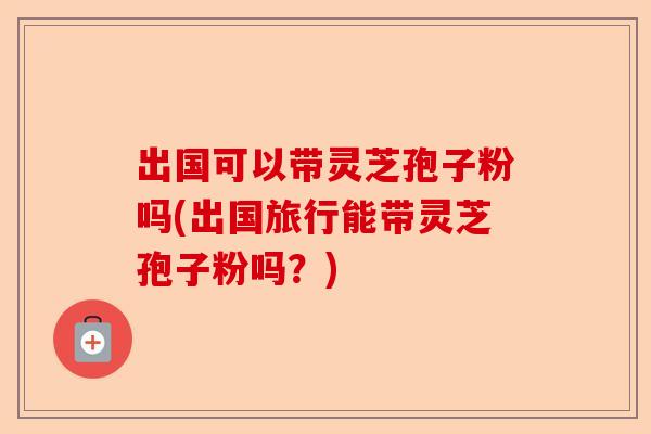 出国可以带灵芝孢子粉吗(出国旅行能带灵芝孢子粉吗?)-第1张图片-卓越灵芝孢子粉 出国可以带灵芝孢子粉吗(出国旅行能带灵芝孢子粉吗?)-第1张图片-卓越灵芝孢子粉