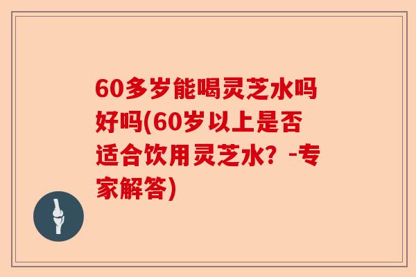 60多岁能喝灵芝水吗好吗(60岁以上是否适合饮用灵芝水？-专家解答)-第1张图片-卓越灵芝孢子粉