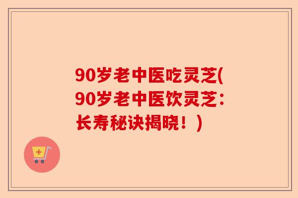 90岁老中医吃灵芝(90岁老中医饮灵芝：长寿秘诀揭晓！)-第1张图片-卓越灵芝孢子粉