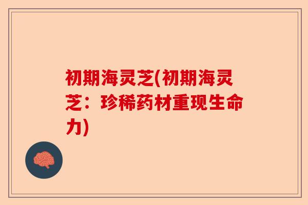 初期海灵芝(初期海灵芝:珍稀药材重现生命力)-第1张图片-卓越灵芝孢子粉 初期海灵芝(初期海灵芝:珍稀药材重现生命力)-第1张图片-卓越灵芝孢子粉