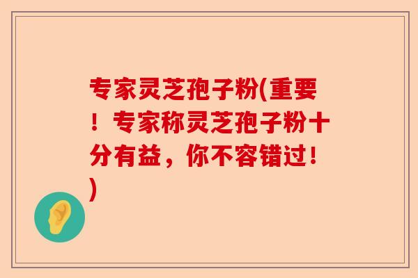 专家灵芝孢子粉(重要！专家称灵芝孢子粉十分有益，你不容错过！)-第1张图片-卓越灵芝孢子粉