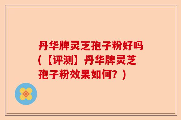 丹华牌灵芝孢子粉好吗(【评测】丹华牌灵芝孢子粉效果如何？)-第1张图片-卓越灵芝孢子粉