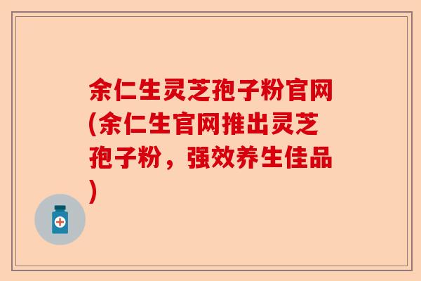 余仁生灵芝孢子粉官网(余仁生官网推出灵芝孢子粉，强效养生佳品)-第1张图片-卓越灵芝孢子粉