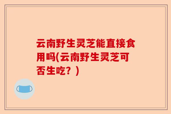 云南野生灵芝能直接食用吗(云南野生灵芝可否生吃?)-第1张图片-卓越灵芝孢子粉 云南野生灵芝能直接食用吗(云南野生灵芝可否生吃?)-第1张图片-卓越灵芝孢子粉