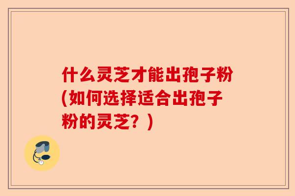 什么灵芝才能出孢子粉(如何选择适合出孢子粉的灵芝？)-第1张图片-卓越灵芝孢子粉