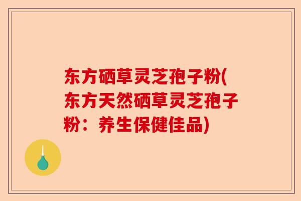 东方硒草灵芝孢子粉(东方天然硒草灵芝孢子粉：养生保健佳品)-第1张图片-卓越灵芝孢子粉