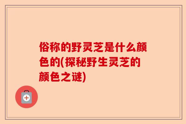 俗称的野灵芝是什么颜色的(探秘野生灵芝的颜色之谜)-第1张图片-卓越灵芝孢子粉 俗称的野灵芝是什么颜色的(探秘野生灵芝的颜色之谜)-第1张图片-卓越灵芝孢子粉