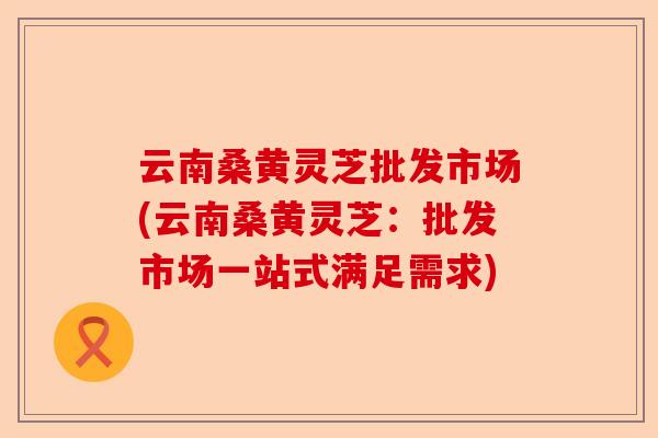 云南桑黄灵芝批发市场(云南桑黄灵芝：批发市场一站式满足需求)-第1张图片-卓越灵芝孢子粉