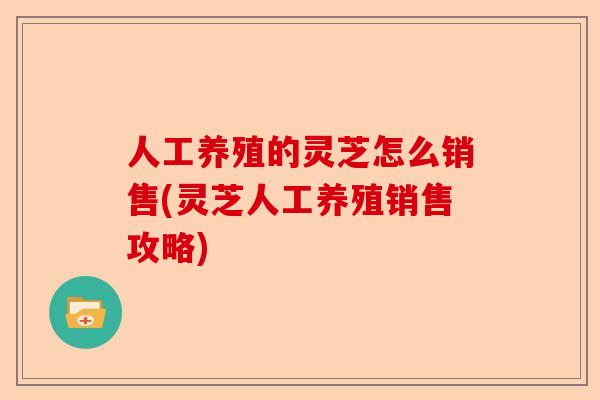人工养殖的灵芝怎么销售(灵芝人工养殖销售攻略)-第1张图片-卓越灵芝孢子粉