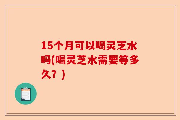 15个月可以喝灵芝水吗(喝灵芝水需要等多久?)-第1张图片-卓越灵芝孢子粉 15个月可以喝灵芝水吗(喝灵芝水需要等多久?)-第1张图片-卓越灵芝孢子粉