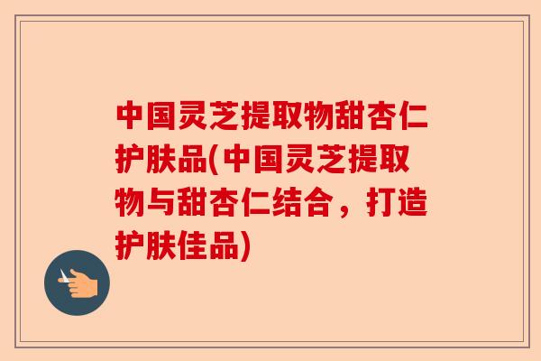 中国灵芝提取物甜杏仁护肤品(中国灵芝提取物与甜杏仁结合,打造护肤佳品)-第1张图片-卓越灵芝孢子粉 中国灵芝提取物甜杏仁护肤品(中国灵芝提取物与甜杏仁结合,打造护肤佳品)-第1张图片-卓越灵芝孢子粉