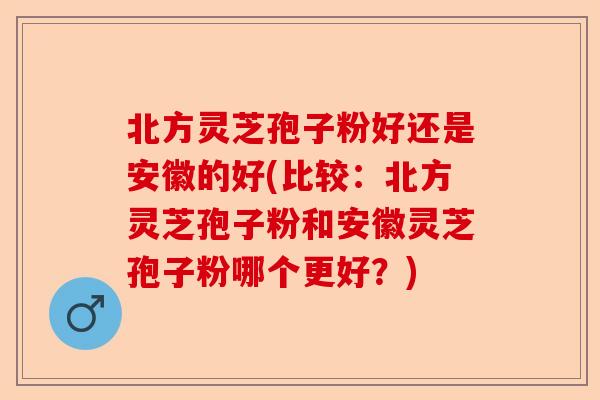 北方灵芝孢子粉好还是安徽的好(比较：北方灵芝孢子粉和安徽灵芝孢子粉哪个更好？)-第1张图片-卓越灵芝孢子粉