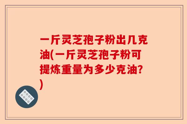 一斤灵芝孢子粉出几克油(一斤灵芝孢子粉可提炼重量为多少克油？)-第1张图片-卓越灵芝孢子粉