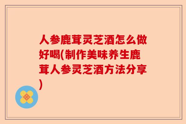 人参鹿茸灵芝酒怎么做好喝(制作美味养生鹿茸人参灵芝酒方法分享)-第1张图片-卓越灵芝孢子粉