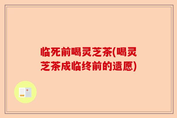 临死前喝灵芝茶(喝灵芝茶成临终前的遗愿)-第1张图片-卓越灵芝孢子粉
