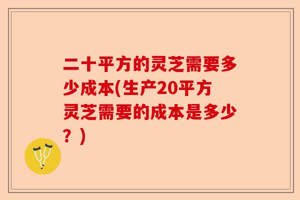 二十平方的灵芝需要多少成本(生产20平方灵芝需要的成本是多少？)-第1张图片-卓越灵芝孢子粉