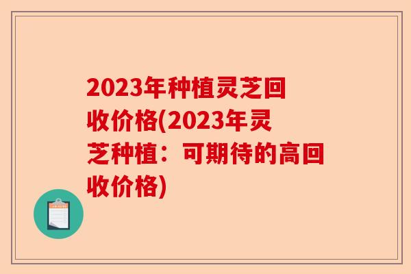2023年种植灵芝回收价格(2023年灵芝种植：可期待的高回收价格)-第1张图片-卓越灵芝孢子粉