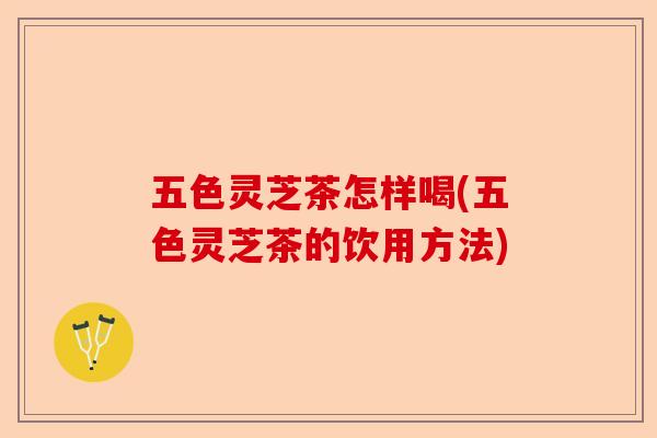 五色灵芝茶怎样喝(五色灵芝茶的饮用方法)-第1张图片-卓越灵芝孢子粉