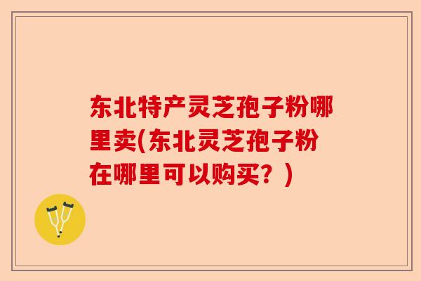 东北特产灵芝孢子粉哪里卖(东北灵芝孢子粉在哪里可以购买？)-第1张图片-卓越灵芝孢子粉
