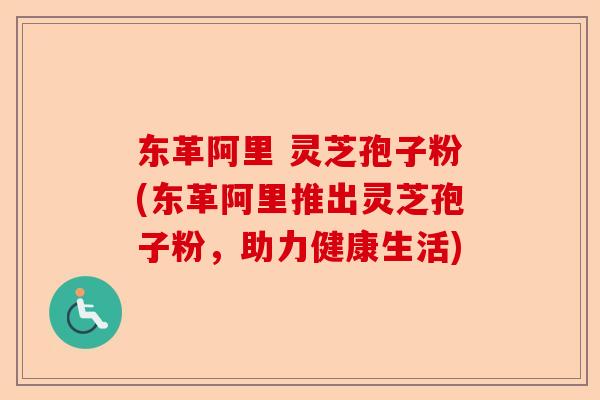 东革阿里 灵芝孢子粉(东革阿里推出灵芝孢子粉,助力健康生活)-第1张图片-卓越灵芝孢子粉 东革阿里 灵芝孢子粉(东革阿里推出灵芝孢子粉,助力健康生活)-第1张图片-卓越灵芝孢子粉