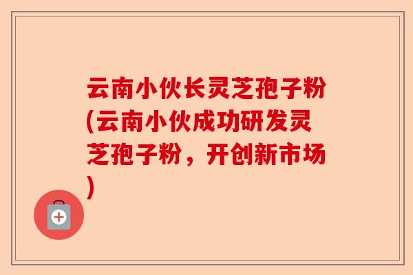 云南小伙长灵芝孢子粉(云南小伙成功研发灵芝孢子粉,开创新市场)-第1张图片-卓越灵芝孢子粉 云南小伙长灵芝孢子粉(云南小伙成功研发灵芝孢子粉,开创新市场)-第1张图片-卓越灵芝孢子粉