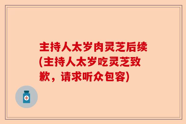 主持人太岁肉灵芝后续(主持人太岁吃灵芝致歉，请求听众包容)-第1张图片-卓越灵芝孢子粉