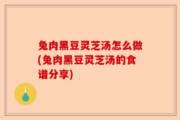 兔肉黑豆灵芝汤怎么做(兔肉黑豆灵芝汤的食谱分享)-第1张图片-卓越灵芝孢子粉