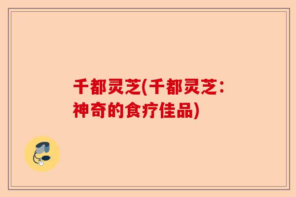 千都灵芝(千都灵芝：神奇的食疗佳品)-第1张图片-卓越灵芝孢子粉