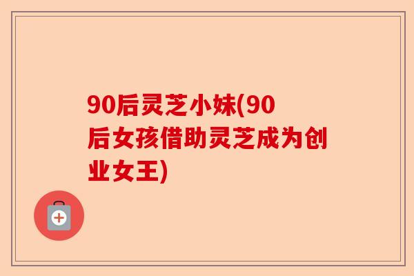90后灵芝小妹(90后女孩借助灵芝成为创业女王)-第1张图片-卓越灵芝孢子粉 90后灵芝小妹(90后女孩借助灵芝成为创业女王)-第1张图片-卓越灵芝孢子粉