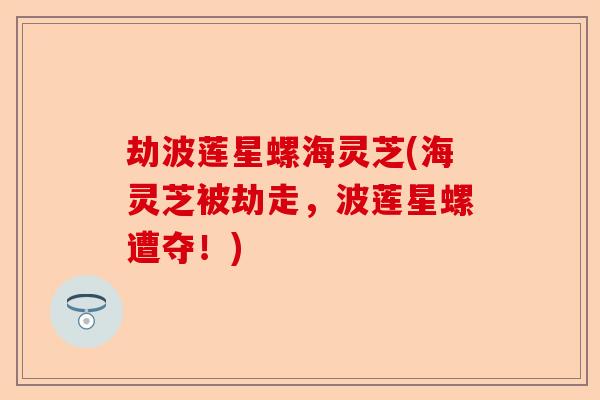 劫波莲星螺海灵芝(海灵芝被劫走,波莲星螺遭夺!)-第1张图片-卓越灵芝孢子粉 劫波莲星螺海灵芝(海灵芝被劫走,波莲星螺遭夺!)-第1张图片-卓越灵芝孢子粉