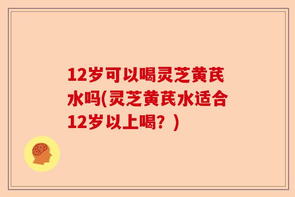 12岁可以喝灵芝黄芪水吗(灵芝黄芪水适合12岁以上喝?)-第1张图片-卓越灵芝孢子粉 12岁可以喝灵芝黄芪水吗(灵芝黄芪水适合12岁以上喝?)-第1张图片-卓越灵芝孢子粉