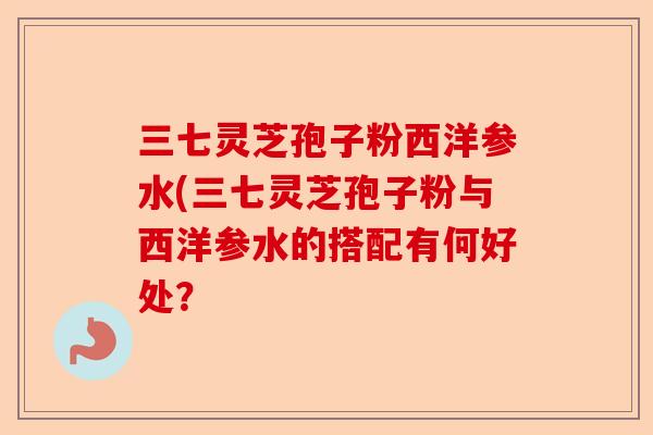 三七灵芝孢子粉西洋参水(三七灵芝孢子粉与西洋参水的搭配有何好处？-第1张图片-卓越灵芝孢子粉