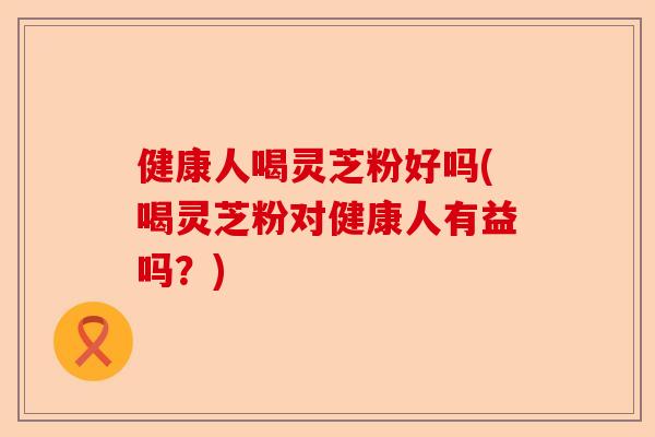 健康人喝灵芝粉好吗(喝灵芝粉对健康人有益吗?)-第1张图片-卓越灵芝孢子粉 健康人喝灵芝粉好吗(喝灵芝粉对健康人有益吗?)-第1张图片-卓越灵芝孢子粉